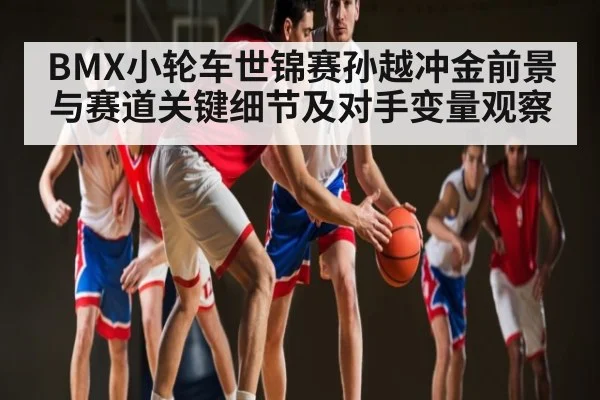 BMX小轮车世锦赛孙越冲金前景与赛道关键细节及对手变量观察